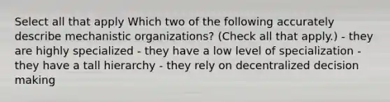 Select all that apply Which two of the following accurately describe mechanistic organizations? (Check all that apply.) - they are highly specialized - they have a low level of specialization - they have a tall hierarchy - they rely on decentralized decision making