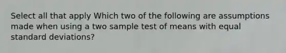 Select all that apply Which two of the following are assumptions made when using a two sample test of means with equal standard deviations?