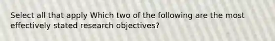 Select all that apply Which two of the following are the most effectively stated research objectives?