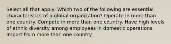 Select all that apply: Which two of the following are essential characteristics of a global organization? Operate in <a href='https://www.questionai.com/knowledge/keWHlEPx42-more-than' class='anchor-knowledge'>more than</a> one country. Compete in more than one country. Have high levels of ethnic diversity among employees in domestic operations. Import from more than one country.