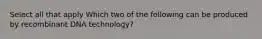 Select all that apply Which two of the following can be produced by recombinant DNA technology?