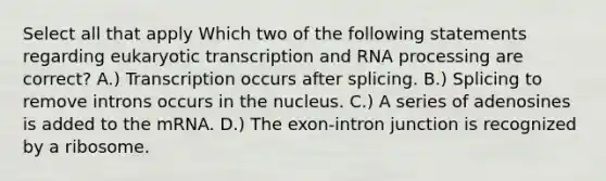 Select all that apply Which two of the following statements regarding eukaryotic transcription and RNA processing are correct? A.) Transcription occurs after splicing. B.) Splicing to remove introns occurs in the nucleus. C.) A series of adenosines is added to the mRNA. D.) The exon-intron junction is recognized by a ribosome.