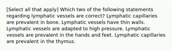 [Select all that apply] Which two of the following statements regarding <a href='https://www.questionai.com/knowledge/ki6sUebkzn-lymphatic-vessels' class='anchor-knowledge'>lymphatic vessels</a> are correct? Lymphatic capillaries are prevalent in bone. Lymphatic vessels have thin walls. Lymphatic vessels are adapted to high pressure. Lymphatic vessels are prevalent in the hands and feet. Lymphatic capillaries are prevalent in the thymus.