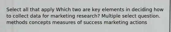 Select all that apply Which two are key elements in deciding how to collect data for marketing research? Multiple select question. methods concepts measures of success marketing actions