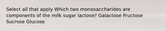 Select all that apply Which two monosaccharides are components of the milk sugar lactose? Galactose Fructose Sucrose Glucose