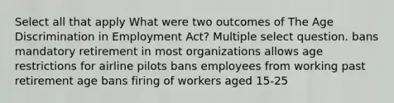 Select all that apply What were two outcomes of The Age Discrimination in Employment Act? Multiple select question. bans mandatory retirement in most organizations allows age restrictions for airline pilots bans employees from working past retirement age bans firing of workers aged 15-25