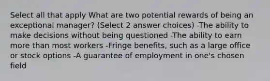 Select all that apply What are two potential rewards of being an exceptional manager? (Select 2 answer choices) -The ability to make decisions without being questioned -The ability to earn more than most workers -Fringe benefits, such as a large office or stock options -A guarantee of employment in one's chosen field