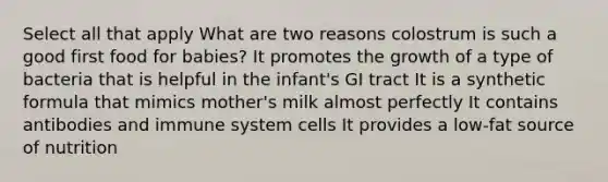 Select all that apply What are two reasons colostrum is such a good first food for babies? It promotes the growth of a type of bacteria that is helpful in the infant's GI tract It is a synthetic formula that mimics mother's milk almost perfectly It contains antibodies and immune system cells It provides a low-fat source of nutrition