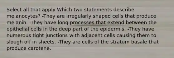 Select all that apply Which two statements describe melanocytes? -They are irregularly shaped cells that produce melanin. -They have long processes that extend between the epithelial cells in the deep part of the epidermis. -They have numerous tight junctions with adjacent cells causing them to slough off in sheets. -They are cells of the stratum basale that produce carotene.