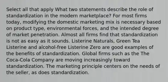 Select all that apply What two statements describe the role of standardization in the modern marketplace? For most firms today, modifying the domestic marketing mix is necessary based on product type, environmental forces, and the intended degree of market penetration. Almost all firms find that standardization is not as easy as it sounds. Listerine Naturals, Green Tea Listerine and alcohol-free Listerine Zero are good examples of the benefits of standardization. Global firms such as the The Coca-Cola Company are moving increasingly toward standardization. The marketing principle centers on the needs of the seller, as does standardization.