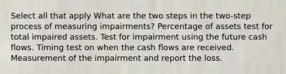 Select all that apply What are the two steps in the two-step process of measuring impairments? Percentage of assets test for total impaired assets. Test for impairment using the future cash flows. Timing test on when the cash flows are received. Measurement of the impairment and report the loss.