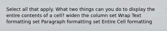 Select all that apply. What two things can you do to display the entire contents of a cell? widen the column set Wrap Text formatting set Paragraph formatting set Entire Cell formatting