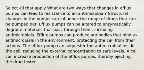 Select all that apply What are two ways that changes in efflux pumps can lead to resistance to an antimicrobial? Structural changes in the pumps can influence the range of drugs that can be pumped out. Efflux pumps can be altered to enzymatically degrade materials that pass through them, including antimicrobials. Efflux pumps can produce antibodies that bind to antimicrobials in the environment, protecting the cell from their actions. The efflux pump can sequester the antimicrobial inside the cell, reducing the external concentration to safe levels. A cell can increase production of the efflux pumps, thereby ejecting the drug faster.