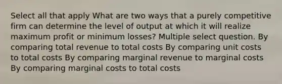 Select all that apply What are two ways that a purely competitive firm can determine the level of output at which it will realize maximum profit or minimum losses? Multiple select question. By comparing total revenue to total costs By comparing unit costs to total costs By comparing marginal revenue to marginal costs By comparing marginal costs to total costs