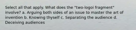 Select all that apply. What does the "two-logoi fragment" involve? a. Arguing both sides of an issue to master the art of invention b. Knowing thyself c. Separating the audience d. Deceiving audiences