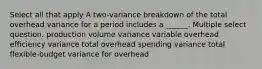 Select all that apply A two-variance breakdown of the total overhead variance for a period includes a ______. Multiple select question. production volume variance variable overhead efficiency variance total overhead spending variance total flexible-budget variance for overhead