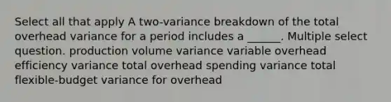 Select all that apply A two-variance breakdown of the total overhead variance for a period includes a ______. Multiple select question. production volume variance variable overhead efficiency variance total overhead spending variance total flexible-budget variance for overhead