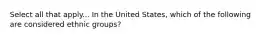 Select all that apply... In the United States, which of the following are considered ethnic groups?