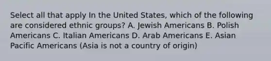 Select all that apply In the United States, which of the following are considered ethnic groups? A. Jewish Americans B. Polish Americans C. Italian Americans D. Arab Americans E. Asian Pacific Americans (Asia is not a country of origin)