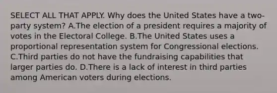 SELECT ALL THAT APPLY. Why does the United States have a two-party system? A.The election of a president requires a majority of votes in the Electoral College. B.The United States uses a proportional representation system for Congressional elections. C.Third parties do not have the fundraising capabilities that larger parties do. D.There is a lack of interest in third parties among American voters during elections.