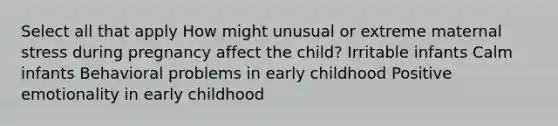 Select all that apply How might unusual or extreme maternal stress during pregnancy affect the child? Irritable infants Calm infants Behavioral problems in early childhood Positive emotionality in early childhood