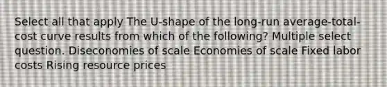 Select all that apply The U-shape of the long-run average-total-cost curve results from which of the following? Multiple select question. Diseconomies of scale Economies of scale Fixed labor costs Rising resource prices