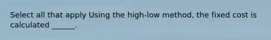 Select all that apply Using the high-low method, the fixed cost is calculated ______.