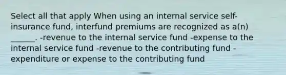 Select all that apply When using an internal service self-insurance fund, interfund premiums are recognized as a(n) ______. -revenue to the internal service fund -expense to the internal service fund -revenue to the contributing fund -expenditure or expense to the contributing fund