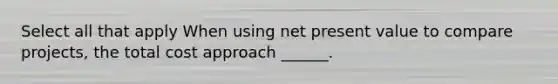 Select all that apply When using net present value to compare projects, the total cost approach ______.