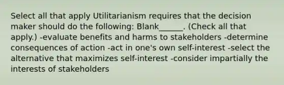 Select all that apply Utilitarianism requires that the decision maker should do the following: Blank______. (Check all that apply.) -evaluate benefits and harms to stakeholders -determine consequences of action -act in one's own self-interest -select the alternative that maximizes self-interest -consider impartially the interests of stakeholders