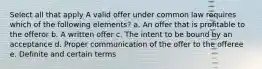 Select all that apply A valid offer under common law requires which of the following elements? a. An offer that is profitable to the offeror b. A written offer c. The intent to be bound by an acceptance d. Proper communication of the offer to the offeree e. Definite and certain terms