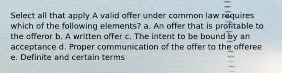 Select all that apply A valid offer under common law requires which of the following elements? a. An offer that is profitable to the offeror b. A written offer c. The intent to be bound by an acceptance d. Proper communication of the offer to the offeree e. Definite and certain terms