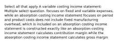 Select all that apply A variable costing income statement: Multiple select question. focuses on fixed and variable expenses, while an absorption costing income statement focuses on period and product costs does not include fixed manufacturing overhead, which is included on an absorption costing income statement is constructed exactly like an absorption costing income statement calculates contribution margin while the absorption costing income statement calculates gross margin