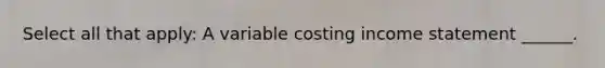 Select all that apply: A variable costing <a href='https://www.questionai.com/knowledge/kCPMsnOwdm-income-statement' class='anchor-knowledge'>income statement</a> ______.