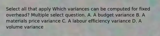 Select all that apply Which variances can be computed for fixed overhead? Multiple select question. A. A budget variance B. A materials price variance C. A labour efficiency variance D. A volume variance