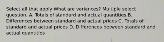 Select all that apply What are variances? Multiple select question. A. Totals of standard and actual quantities B. Differences between standard and actual prices C. Totals of standard and actual prices D. Differences between standard and actual quantities