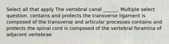 Select all that apply The vertebral canal ______. Multiple select question. contains and protects the transverse ligament is composed of the transverse and articular processes contains and protects the spinal cord is composed of the vertebral foramina of adjacent vertebrae