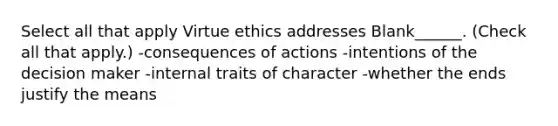 Select all that apply Virtue ethics addresses Blank______. (Check all that apply.) -consequences of actions -intentions of the decision maker -internal traits of character -whether the ends justify the means