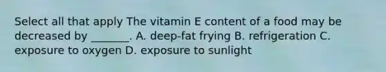 Select all that apply The vitamin E content of a food may be decreased by _______. A. deep-fat frying B. refrigeration C. exposure to oxygen D. exposure to sunlight