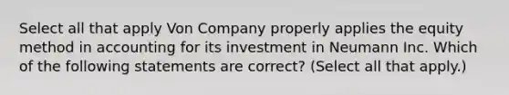 Select all that apply Von Company properly applies the equity method in accounting for its investment in Neumann Inc. Which of the following statements are correct? (Select all that apply.)