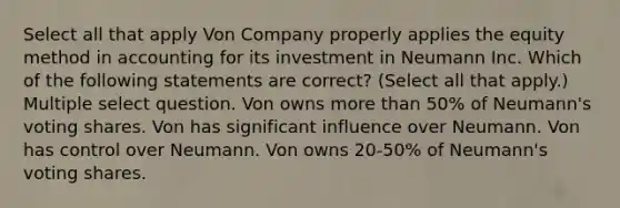 Select all that apply Von Company properly applies the equity method in accounting for its investment in Neumann Inc. Which of the following statements are correct? (Select all that apply.) Multiple select question. Von owns more than 50% of Neumann's voting shares. Von has significant influence over Neumann. Von has control over Neumann. Von owns 20-50% of Neumann's voting shares.