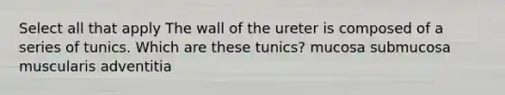 Select all that apply The wall of the ureter is composed of a series of tunics. Which are these tunics? mucosa submucosa muscularis adventitia