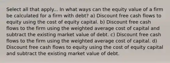 Select all that apply... In what ways can the equity value of a firm be calculated for a firm with debt? a) Discount free cash flows to equity using the cost of equity capital. b) Discount free cash flows to the firm using the weighted average cost of capital and subtract the existing market value of debt. c) Discount free cash flows to the firm using the weighted average cost of capital. d) Discount free cash flows to equity using the cost of equity capital and subtract the existing market value of debt.