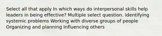 Select all that apply In which ways do interpersonal skills help leaders in being effective? Multiple select question. Identifying systemic problems Working with diverse groups of people Organizing and planning Influencing others