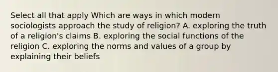 Select all that apply Which are ways in which modern sociologists approach the study of religion? A. exploring the truth of a religion's claims B. exploring the social functions of the religion C. exploring the norms and values of a group by explaining their beliefs