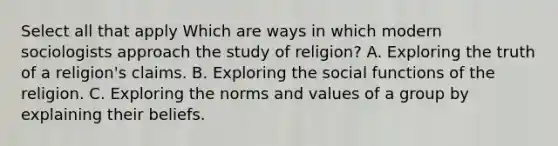 Select all that apply Which are ways in which modern sociologists approach the study of religion? A. Exploring the truth of a religion's claims. B. Exploring the social functions of the religion. C. Exploring the norms and values of a group by explaining their beliefs.