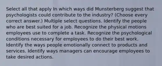 Select all that apply In which ways did Munsterberg suggest that psychologists could contribute to the industry? (Choose every correct answer.) Multiple select questions. Identify the people who are best suited for a job. Recognize the physical motions employees use to complete a task. Recognize the psychological conditions necessary for employees to do their best work. Identify the ways people emotionally connect to products and services. Identify ways managers can encourage employees to take desired actions.