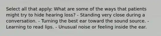 Select all that apply: What are some of the ways that patients might try to hide hearing loss? - Standing very close during a conversation. - Turning the best ear toward the sound source. - ​Learning to read lips. - Unusual noise or feeling inside the ear.