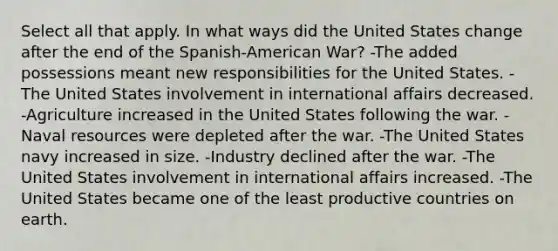 Select all that apply. In what ways did the United States change after the end of the Spanish-American War? -The added possessions meant new responsibilities for the United States. -The United States involvement in international affairs decreased. -Agriculture increased in the United States following the war. -Naval resources were depleted after the war. -The United States navy increased in size. -Industry declined after the war. -The United States involvement in international affairs increased. -The United States became one of the least productive countries on earth.