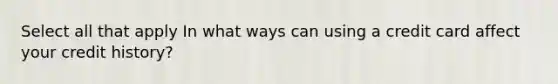 Select all that apply In what ways can using a credit card affect your credit history?